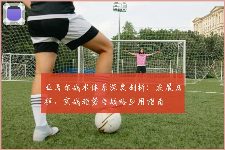 亚马尔战术体系深度剖析：发展历程、实战趋势与战略应用指南