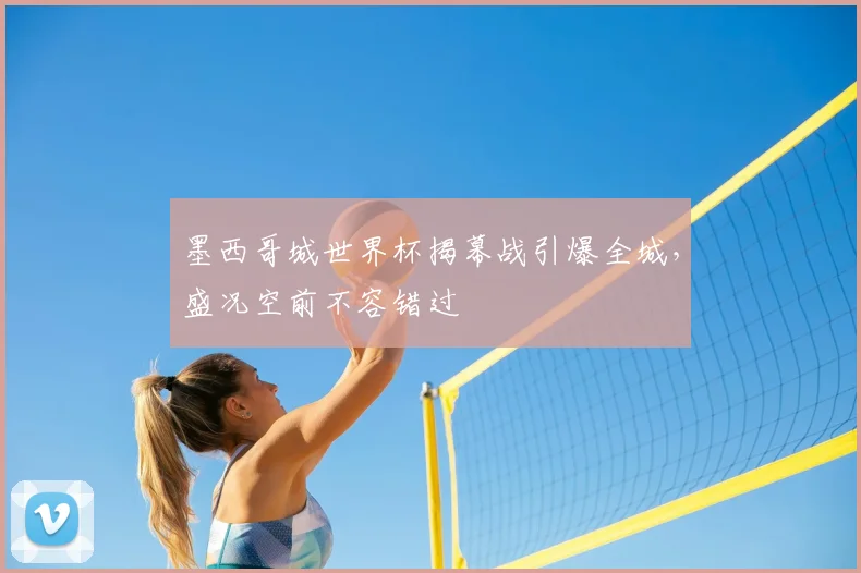 墨西哥城世界杯揭幕战引爆全城,盛况空前不容错过