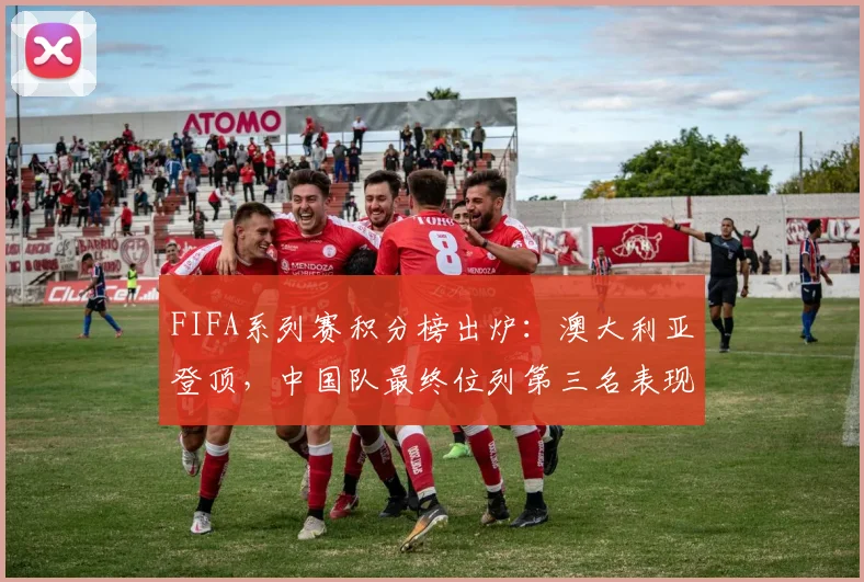 FIFA系列赛积分榜出炉：澳大利亚登顶，中国队最终位列第三名表现解析