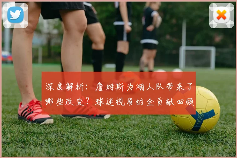深度解析：詹姆斯为湖人队带来了哪些改变？球迷视角的全贡献回顾