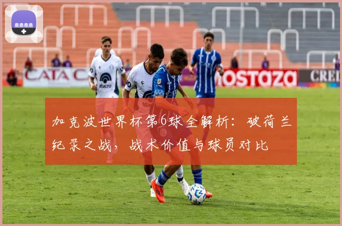 加克波世界杯第6球全解析：破荷兰纪录之战，战术价值与球员对比