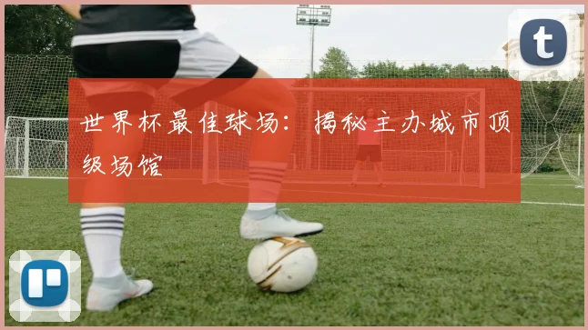 世界杯最佳球场：揭秘主办城市顶级场馆