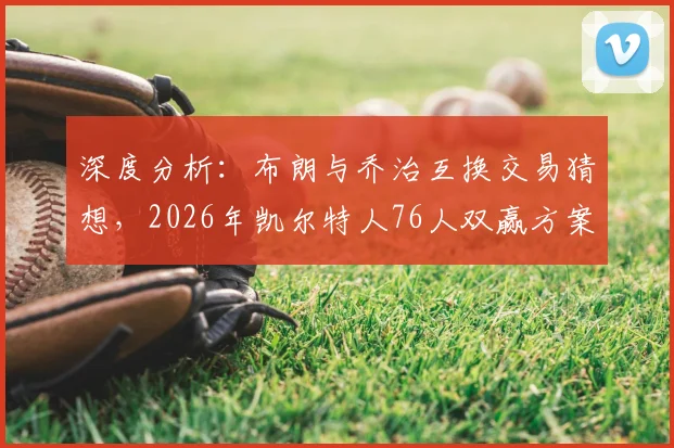 深度分析：布朗与乔治互换交易猜想，2026年凯尔特人76人双赢方案探讨