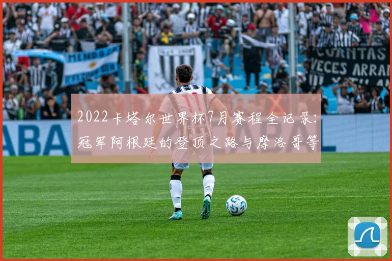 2022卡塔尔世界杯7月赛程全记录：冠军阿根廷的登顶之路与摩洛哥等黑马爆冷解析