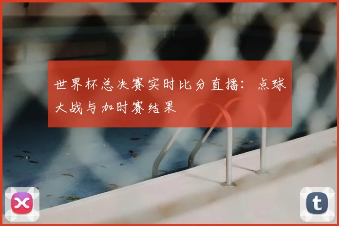 世界杯总决赛实时比分直播：点球大战与加时赛结果