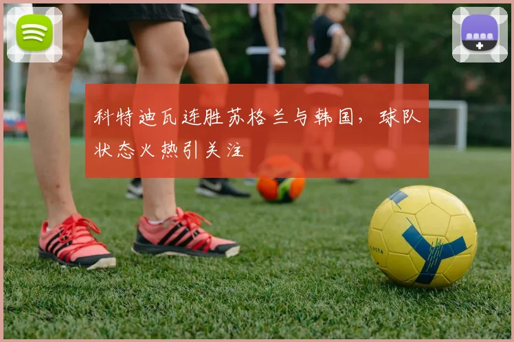 科特迪瓦连胜苏格兰与韩国，球队状态火热引关注