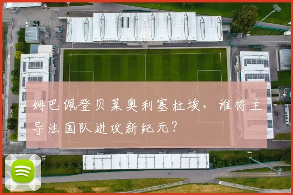 姆巴佩登贝莱奥利塞杜埃,谁将主导法国队进攻新纪元?