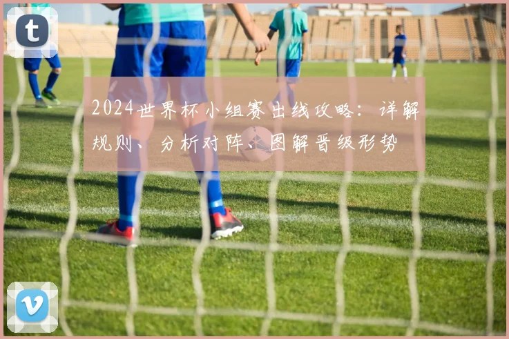 2024世界杯小组赛出线攻略:详解规则、分析对阵、图解晋级形势