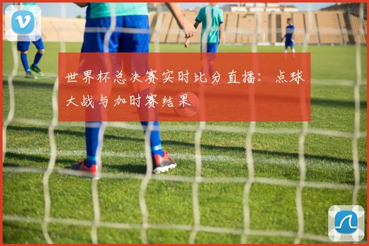 世界杯总决赛实时比分直播：点球大战与加时赛结果