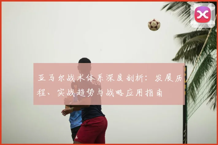 亚马尔战术体系深度剖析：发展历程、实战趋势与战略应用指南