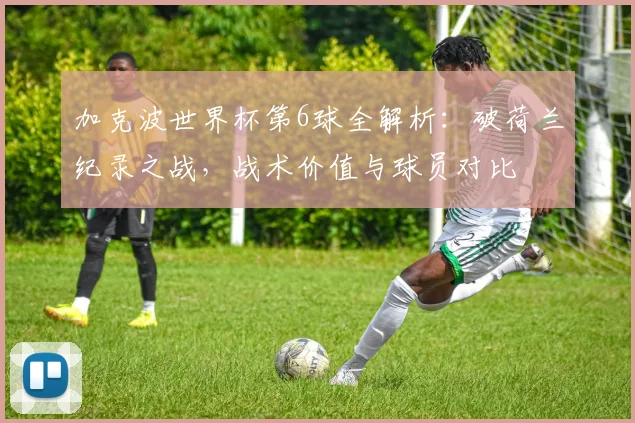 加克波世界杯第6球全解析：破荷兰纪录之战，战术价值与球员对比