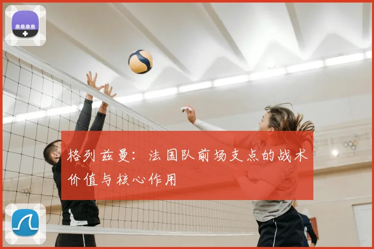 格列兹曼：法国队前场支点的战术价值与核心作用