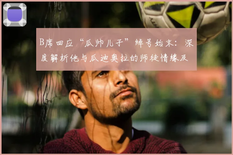 B席回应“瓜帅儿子”绰号始末：深度解析他与瓜迪奥拉的师徒情缘及曼城生涯